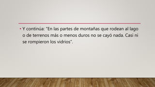 • Y continúa: “En las partes de montañas que rodean al lago
o de terrenos más o menos duros no se cayó nada. Casi ni
se rompieron los vidrios”.
 