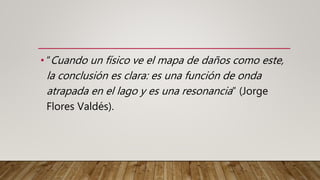 • “Cuando un físico ve el mapa de daños como este,
la conclusión es clara: es una función de onda
atrapada en el lago y es una resonancia” (Jorge
Flores Valdés).
 