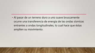 • Al pasar de un terreno duro a uno suave bruscamente
ocurre una transferencia de energía de las ondas sísmicas
entrantes a ondas longitudinales, lo cual hace que éstas
amplíen su movimiento.
 