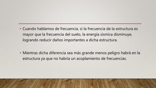 • Cuando hablamos de frecuencia, si la frecuencia de la estructura es
mayor que la frecuencia del suelo, la energía sísmica disminuye,
logrando reducir daños importantes a dicha estructura.
• Mientras dicha diferencia sea más grande menos peligro habrá en la
estructura ya que no habría un acoplamiento de frecuencias.
 