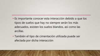 • Es importante conocer esta interacción debido a que los
tipos de suelos que hay no siempre serán los más
adecuados, existen los suelos blandos, así como las
arcillas.
• También el tipo de cimentación utilizada puede ser
afectada por dicha interacción
 