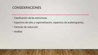 CONSIDERACIONES
• Clasificación de las estructuras
• Espectros de sitio y regionalización, espectros de acelerogramas.
• Factores de reducción
• Análisis
 