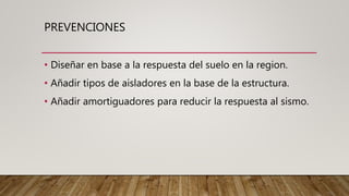 PREVENCIONES
• Diseñar en base a la respuesta del suelo en la region.
• Añadir tipos de aisladores en la base de la estructura.
• Añadir amortiguadores para reducir la respuesta al sismo.
 