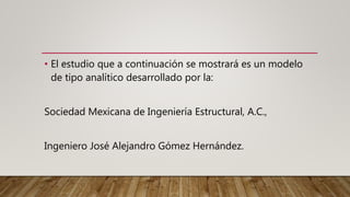 • El estudio que a continuación se mostrará es un modelo
de tipo analítico desarrollado por la:
Sociedad Mexicana de Ingeniería Estructural, A.C.,
Ingeniero José Alejandro Gómez Hernández.
 