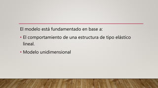 El modelo está fundamentado en base a:
• El comportamiento de una estructura de tipo elástico
lineal.
• Modelo unidimensional
 