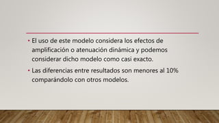 • El uso de este modelo considera los efectos de
amplificación o atenuación dinámica y podemos
considerar dicho modelo como casi exacto.
• Las diferencias entre resultados son menores al 10%
comparándolo con otros modelos.
 