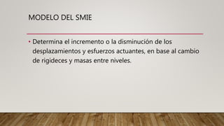 MODELO DEL SMIE
• Determina el incremento o la disminución de los
desplazamientos y esfuerzos actuantes, en base al cambio
de rigideces y masas entre niveles.
 