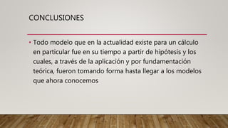 CONCLUSIONES
• Todo modelo que en la actualidad existe para un cálculo
en particular fue en su tiempo a partir de hipótesis y los
cuales, a través de la aplicación y por fundamentación
teórica, fueron tomando forma hasta llegar a los modelos
que ahora conocemos
 