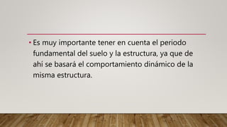 • Es muy importante tener en cuenta el periodo
fundamental del suelo y la estructura, ya que de
ahí se basará el comportamiento dinámico de la
misma estructura.
 