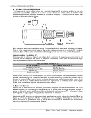 CAPÍTULO X: RESONANCIA MAGNÉTICA 119
Bioing. PEDRO PABLO ESCOBAR – Imágenes en Medicina.
4. SISTEMA DE RADIOFRECUENCIA.
Por lo general, la misma bobina antena que transmite el pulso de RF al paciente también se usa para
detectar la señal de IRM. La forma de la antena puede ir desde una simple bobina de alambre hasta
formas tridimensionales complejas en forma de 8 (cinta de Möebius). La configuración de bobina más
popular es la forma en silla de montar.
Para mantener la bobina con su forma original y protegerla de daños suele estar recubierta de plástico,
fibra de vidrio o algún otro material aislante. Esa unidad rígida se conoce como sonda de RF o conjunto
de sonda. Esta sonda se sitúa dentro de las bobinas de gradiente y lo más cerca posible del paciente.
SECUENCIAS DE PULSOS DE RF
Una secuencia de pulsos es el patrón cronológico de la transmisión de los pulsos y es determinante del
contraste de las imágenes. En clínica se emplean básicamente cuatro tipos de secuencias cuyas
características se resumen en la siguiente tabla:
SECUENCIAS DE PULSOS DE RF
TIPO DE SECUENCIA ESQUEMA DE PULSOS DE RF
Saturación Parcial (SP) 90°, 90°, 90°, ....
Recuperación de inversión (IR) 180°-90°, 180°-90°, ...
Spin-eco (SE) 90°-180°, 90°-180°, ...
Gradiente-eco (GE) °, °, °, ...
La saturación parcial fue una de las primeras secuencias empleadas pero actualmente es raro que se la
emplee. La recuperación de inversión proporciona un detalle anatómico superior pero requiere mucho
tiempo. La secuencia Spin-eco es la más empleada. La secuencia gradiente-eco emplea menos de un
pulso de 90°, lo cual permite obtener imágenes más rápidamente.El contraste relativo entre tejidos
puede variar radicalmente según la secuencia de pulsos elegida.
A. Secuencia Spin-Eco
Dijimos que es la secuencia más empleada, proporciona imágenes con una elevada relación S/R y una
elevada relación C/R (contraste/ruido). La señal de IRM se recoge luego de que la secuencia estimule y
ponga en fase a los spines. Modificando el tiempo de duración de la secuencia TR y el tiempo en el que
se recoge TE, se logra regular ventajosamente el contraste de la imagen.
Las imágenes SE tienen un contraste que refleja las diferencias en los valores de relajación T2 de los
tejidos y son las que permiten detectar y caracterizar áreas patológicas. El tiempo de adquisición de
estas secuencias es globalmente largo y esto lo hace susceptible de degradarse por movimientos
fisiológicos del cuerpo o involuntarios del paciente.
 