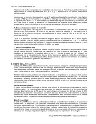 CAPÍTULO X: RESONANCIA MAGNÉTICA 120
Bioing. PEDRO PABLO ESCOBAR – Imágenes en Medicina.
Recientemente se ha incorporado una variedad de esta secuencia, la Fast SE que acorta el tiempo de
adquisición en un factor que puede variar de 2, 4, 8, 16, y 32 a expensas de una pérdida permisible de
S/R y contraste.
La secuencia se compone de dos pulsos: uno a 90 grados que traslada la magnetización neta al plano
xy y otro a 180° que forma la señal de eco. El TR es el tiempo que media entre un pulso inicial de 90° y
el siguiente pulso de 90°. El TE es el tiempo que media entre el pulso inicial de 90° y la formación del
eco. Para formar la imagen, la secuencia SE elegida tiene que repetirse tantas veces como píxeles
tenga el eje de direcciones de fase de la matriz sobre la que se va a reconstruir la imagen.
B. Secuencia de recuperación de inversión.
Consiste en un pulso de 180° seguido de una secuencia SE convencional (180°:-90°:180°). El intervalo
entre el pulso inicial inversor y el pulso de 90° se llama tiempo de inversión TI. La duración de la
secuencia TR se mide por el tiempo que media entre el primer pulso de 180° y el de 180° de la
secuencia siguiente.
La IR es la secuencia indicada para obtener imágenes basada en diferencias de T1 de los tejidos,
aunque como en todas las secuencias el contraste depende de los factores SD, T1 y T2. Existe una
variante de esta secuencia, la STIR (Short TI Inversion Recovery) que se caracteriza por usar un TI corto
y proporciona imágenes con alta resolución de tejidos con grasa.
C. Secuencia Gradiente-Eco
Fueron desarrolladas con el objeto de obtener imágenes rápidas manteniendo la mayor señal posible.
Es una variante de la SE convencional. Se caracteriza por usar un pulso de menos de 90°, °, para
desplazar la magnetización longitudinal sobre el eje xy, y porque el pulso de 180° refasador es
reemplazado por la activación bipolar de una de las bobinas de gradiente. Esta última variación no
compensa los efectos perturbadores de la falta de coherencia de precesión en el retorno al equilibrio y
por lo tanto la señal estará gobernada por el tiempo T2.
5. DISEÑO DE LA INSTALACIÓN
Dado que la IRM no utiliza radiaciones ionizantes, no es necesario proteger la habitación con paredes de
plomo u otro material para atenuar los RX. Sin embargo, dependiendo del diseño de la máquina de RM y
de la localización de la sala puede ser necesario disponer un escudo electromagnético de protección
contra interferencias de radio y campos magnéticos marginales.
También debe tenerse cuidado de sólo emplear materiales no magnéticos en la estructura de la sala de
examen. Las barras de hierro deben ser sustituidas por barras de cloruro de polivinilo (PVC) en las vigas
de cemento. Todas las entradas eléctricas deben poseer filtros eléctricos para eliminar frecuencias de
interferencias. Las cañerías no deben ser de hierro sino de PVC o cobre. La iluminación debe ser de
corriente continua.
Escudo electromagnético.
El rango de frecuencias utilizadas en RM es muy próximo al de emisiones comerciales de radio y
radioaficionados; y a otras interferencias generadas por sistemas electrónicos y de transmisión de
potencia. Esa interferencia de RF puede ser suficiente para enmascarar las débiles señales de IRM
procedentes del paciente y es necesario un escudo de malla de alambre cuidadosamente construido
alrededor del equipo de RM para atenuar estas fuentes extrañas. Este escudo se conoce con el nombre
de Jaula de Faraday, que se dispone de manera invisible en la estructura de la instalación.
Escudo magnético.
El CME de un RM es muy intenso. La fracción de CME que escapa fuera de la abertura de paciente se
conoce como CM marginal o CMM y debe ser considerado en el diseño de una instalación. El problema
del campo marginal es doble. En primer lugar, puede interferir en el funcionamiento apropiado del equipo
mecánico y electrónico próximo. En segundo lugar, cualquier masa grande de material ferromagnético,
especialmente si está en movimiento, puede distorsionar la homogeneidad del volumen bajo estudio al
interactuar con el campo magnético marginal, lo cual conlleva a una degradación de la imagen.
 
