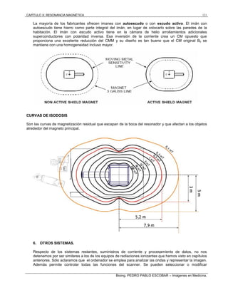 CAPÍTULO X: RESONANCIA MAGNÉTICA 121
Bioing. PEDRO PABLO ESCOBAR – Imágenes en Medicina.
La mayoría de los fabricantes ofrecen imanes con autoescudo o con escudo activo. El imán con
autoescudo tiene hierro como parte integral del imán, en lugar de colocarlo sobre las paredes de la
habitación. El imán con escudo activo tiene en la cámara de helio arrollamientos adicionales
superconductores con polaridad inversa. Esa inversión de la corriente crea un CM opuesto que
proporciona una excelente reducción del CMM y su diseño es tan bueno que el CM original B0 se
mantiene con una homogeneidad incluso mayor.
CURVAS DE ISODOSIS
Son las curvas de magnetización residual que escapan de la boca del resonador y que afectan a los objetos
alrededor del magneto principal.
6. OTROS SISTEMAS.
Respecto de los sistemas restantes, suministros de corriente y procesamiento de datos, no nos
detenemos por ser similares a los de los equipos de radiaciones ionizantes que hemos visto en capítulos
anteriores. Sólo aclaramos que el ordenador se emplea para analizar las ondas y representar la imagen.
Además permite controlar todas las funciones del scanner. Se pueden seleccionar o modificar
 