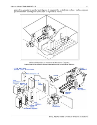 CAPÍTULO X: RESONANCIA MAGNÉTICA 122
Bioing. PEDRO PABLO ESCOBAR – Imágenes en Medicina.
parámetros, visualizar o guardar las imágenes de los pacientes en distintos medios, y realizar procesos
posteriores sobre las imágenes (como zoom en regiones de interés).
Distribución típica de una instalación de Resonancia Magnética.
Puede observarse la sala de estudio, sala de máquinas y consola del operador.
 