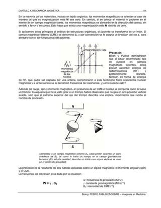 CAPÍTULO X: RESONANCIA MAGNÉTICA 108
Bioing. PEDRO PABLO ESCOBAR – Imágenes en Medicina.
En la mayoría de los materiales, incluso en tejido orgánico, los momentos magnéticos se orientan al azar de
manera tal que su magnetización neta M sea cero. En cambio, si se coloca al material o paciente en el
interior de un campo magnético fuerte, los momentos magnéticos se alinearán en la dirección del campo, en
sentido a favor o en contra. Esto hace que exista una magnetización neta M distinta de cero.
Si aplicamos estos principios al análisis de estructuras orgánicas, el paciente se transforma en un imán. El
campo magnético externo (CME) se denomina B0 y por convención se le asigna la dirección del eje z, para
alinearlo con el eje longitudinal del paciente.
Precesión
Bloch y Purcell demostraron
que al situar determinado tipo
de núcleos en campos
magnéticos potentes, estos
podían absorber energía de
radiofrecuencia (RF) y
posteriormente liberarla,
también en forma de energía
de RF, que podía ser captada por una antena. Denominaron a este fenómeno físico resonancia nuclear
magnética y a la frecuencia se le denominó frecuencia de resonancia. ¿Cómo sucede esto?
Además de carga, spin y momento magnético, en presencia de un CME el núcleo se comporta como si fuese
un trompo. Cualquiera que haya visto girar a un trompo habrá observado que no gira en una posición vertical
exacta, sino que el extremo superior del eje del trompo describe una elíptica, movimiento que recibe el
nombre de precesión.
Sometidos a un campo magnético externo B0, cada protón describe un cono
alrededor de B0, tal como lo haría un trompo en el campo gravitacional
terrestre. (En estricta realidad, describe un doble cono cuyos vértices se unen
en el centro de gravedad)
La precesión es la resultante de dos fuerzas aplicadas sobre un dipolo magnético: el momento angular (spin)
y el CME.
La frecuencia de precesión está dada por la ecuación:
w: frecuencia de precesión (MHz)
: constante giromagnética (MHz/T)W =  . B0
B0: intensidad de CME (T)
 