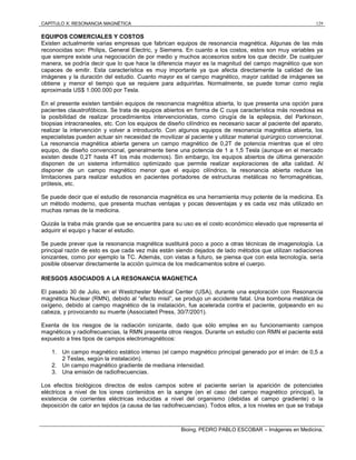 CAPÍTULO X: RESONANCIA MAGNÉTICA 129
Bioing. PEDRO PABLO ESCOBAR – Imágenes en Medicina.
EQUIPOS COMERCIALES Y COSTOS
Existen actualmente varias empresas que fabrican equipos de resonancia magnética. Algunas de las más
reconocidas son: Philips, General Electric, y Siemens. En cuanto a los costos, estos son muy variables ya
que siempre existe una negociación de por medio y muchos accesorios sobre los que decidir. De cualquier
manera, se podría decir que lo que hace la diferencia mayor es la magnitud del campo magnético que son
capaces de emitir. Esta característica es muy importante ya que afecta directamente la calidad de las
imágenes y la duración del estudio. Cuanto mayor es el campo magnético, mayor calidad de imágenes se
obtiene y menor el tiempo que se requiere para adquirirlas. Normalmente, se puede tomar como regla
aproximada US$ 1.000.000 por Tesla.
En el presente existen también equipos de resonancia magnética abierta, lo que presenta una opción para
pacientes claustrofóbicos. Se trata de equipos abiertos en forma de C cuya característica más novedosa es
la posibilidad de realizar procedimientos intervencionistas, como cirugía de la epilepsia, del Parkinson,
biopsias intracraneales, etc. Con los equipos de diseño cilíndrico es necesario sacar al paciente del aparato,
realizar la intervención y volver a introducirlo. Con algunos equipos de resonancia magnética abierta, los
especialistas pueden actuar sin necesidad de movilizar al paciente y utilizar material quirúrgico convencional.
La resonancia magnética abierta genera un campo magnético de 0,2T de potencia mientras que el otro
equipo, de diseño convencional, generalmente tiene una potencia de 1 a 1,5 Tesla (aunque en el mercado
existen desde 0,2T hasta 4T los más modernos). Sin embargo, los equipos abiertos de última generación
disponen de un sistema informático optimizado que permite realizar exploraciones de alta calidad. Al
disponer de un campo magnético menor que el equipo cilíndrico, la resonancia abierta reduce las
limitaciones para realizar estudios en pacientes portadores de estructuras metálicas no ferromagnéticas,
prótesis, etc.
Se puede decir que el estudio de resonancia magnética es una herramienta muy potente de la medicina. Es
un método moderno, que presenta muchas ventajas y pocas desventajas y es cada vez más utilizado en
muchas ramas de la medicina.
Quizás la traba más grande que se encuentra para su uso es el costo económico elevado que representa el
adquirir el equipo y hacer el estudio.
Se puede prever que la resonancia magnética sustituirá poco a poco a otras técnicas de imagenología. La
principal razón de esto es que cada vez más están siendo dejados de lado métodos que utilizan radiaciones
ionizantes, como por ejemplo la TC. Además, con vistas a futuro, se piensa que con esta tecnología, sería
posible observar directamente la acción química de los medicamentos sobre el cuerpo.
RIESGOS ASOCIADOS A LA RESONANCIA MAGNETICA
El pasado 30 de Julio, en el Westchester Medical Center (USA), durante una exploración con Resonancia
magnética Nuclear (RMN), debido al “efecto misil”, se produjo un accidente fatal. Una bombona metálica de
oxígeno, debido al campo magnético de la instalación, fue acelerada contra el paciente, golpeando en su
cabeza, y provocando su muerte (Associated Press, 30/7/2001).
Exenta de los riesgos de la radiación ionizante, dado que sólo emplea en su funcionamiento campos
magnéticos y radiofrecuencias, la RMN presenta otros riesgos. Durante un estudio con RMN el paciente está
expuesto a tres tipos de campos electromagnéticos:
1. Un campo magnético estático intenso (el campo magnético principal generado por el imán: de 0,5 a
2 Teslas, según la instalación).
2. Un campo magnético gradiente de mediana intensidad.
3. Una emisión de radiofrecuencias.
Los efectos biológicos directos de estos campos sobre el paciente serían la aparición de potenciales
eléctricos a nivel de los iones contenidos en la sangre (en el caso del campo magnético principal), la
existencia de corrientes eléctricas inducidas a nivel del organismo (debidas al campo gradiente) o la
deposición de calor en tejidos (a causa de las radiofrecuencias). Todos ellos, a los niveles en que se trabaja
 
