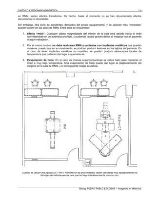CAPÍTULO X: RESONANCIA MAGNÉTICA 130
Bioing. PEDRO PABLO ESCOBAR – Imágenes en Medicina.
en RMN, serían efectos transitorios. De hecho, hasta el momento no se han documentado efectos
secundarios no reversibles.
Sin embargo, otra serie de accidentes, derivados del propio equipamiento, y de carácter más “inmediato”
pueden ocurrir en las salas de RMN. Entre ellos se encuentran:
1. Efecto “misil”: Cualquier objeto magnetizable del interior de la sala será atraído hacia el imán
convirtiéndose en un auténtico proyectil, y pudiendo causar graves daños al impactar con el paciente
o algún trabajador.
2. Por el mismo motivo, no debe realizarse RMN a pacientes con implantes metálicos que puedan
moverse, puesto que en su movimiento, se podrían producir lesiones en los tejidos del paciente. En
el caso de tener implantes metálicos no movibles, se pueden producir elevaciones locales de
temperatura que pudieran dar lugar a quemaduras.
3. Evaporación de helio. En el caso de imanes superconductores se utiliza helio para mantener el
imán a muy baja temperatura. Una evaporación de helio puede dar lugar al desplazamiento del
oxígeno en la sala de RMN, y el consiguiente riesgo de asfixia.
Cuando se ubican dos equipos (CT-RM ó RM-RM) en las proximidades, deben calcularse muy ajustadamente los
blindajes de radiofrecuencia para que no haya interferencias de uno con otro.
 