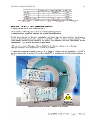 CAPÍTULO X: RESONANCIA MAGNÉTICA 131
Bioing. PEDRO PABLO ESCOBAR – Imágenes en Medicina.
MEDIOS DE CONTRASTE EN RESONANCIA MAGNÉTICA
El objetivo del uso de cte. en el estudio con RM es:
− Aumentar la sensibilidad y la especificidad en la detección de patología.
− Diferenciar zonas anatómicas normales que pudieran simular patología.
En RM las constantes han de tener propiedades magnéticas, es decir, que modifiquen las señales de
resonancia de las estructuras que las rodean al ser sometidas a los fenómenos de campos magnéticos y RF.
Estas señales pueden ser por aumento o por defecto. Los contrastes utilizados habitualmente son los
PARAMAGNÉTICOS. Pueden administrarse por dos vías:
− Por vía oral se suelen utilizar para rellenar el tubo digestivo (técnica prácticamente en desuso).
− Por vía intravenosa aunque se empieza a utilizar la vía linfática.
El principal contraste paramagnético utilizado es el gadolinio (dietilem−triamino−pentancetico) Gd−DTPA,
que tiene la propiedad de acortar el tiempo de relajación T1 de las sustancias a donde accede realzando su
señal.
Esquema de disposición de bobinas y magneto de un resonador.
 