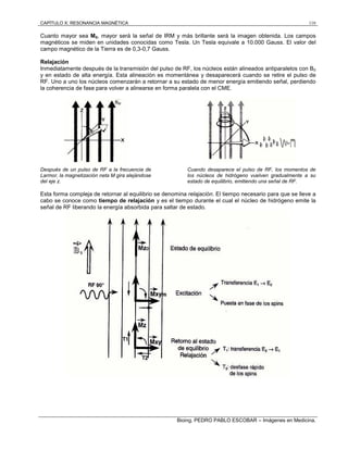 CAPÍTULO X: RESONANCIA MAGNÉTICA 110
Bioing. PEDRO PABLO ESCOBAR – Imágenes en Medicina.
Cuanto mayor sea M0, mayor será la señal de IRM y más brillante será la imagen obtenida. Los campos
magnéticos se miden en unidades conocidas como Tesla. Un Tesla equivale a 10.000 Gauss. El valor del
campo magnético de la Tierra es de 0,3-0,7 Gauss.
Relajación
Inmediatamente después de la transmisión del pulso de RF, los núcleos están alineados antiparalelos con B0
y en estado de alta energía. Esta alineación es momentánea y desaparecerá cuando se retire el pulso de
RF. Uno a uno los núcleos comenzarán a retornar a su estado de menor energía emitiendo señal, perdiendo
la coherencia de fase para volver a alinearse en forma paralela con el CME.
Después de un pulso de RF a la frecuencia de
Larmor, la magnetización neta M gira alejándose
del eje z.
Cuando desaparece el pulso de RF, los momentos de
los núcleos de hidrógeno vuelven gradualmente a su
estado de equilibrio, emitiendo una señal de RF.
Esta forma compleja de retornar al equilibrio se denomina relajación. El tiempo necesario para que se lleve a
cabo se conoce como tiempo de relajación y es el tiempo durante el cual el núcleo de hidrógeno emite la
señal de RF liberando la energía absorbida para saltar de estado.
 