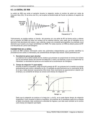 CAPÍTULO X: RESONANCIA MAGNÉTICA 111
Bioing. PEDRO PABLO ESCOBAR – Imágenes en Medicina.
9.3. LA SEÑAL DE IRM
La señal de IRM que emite el paciente durante la relajación recibe el nombre de señal por caída de
inducción libre (CIL). Si se toma una CIL y se le aplica la transformada de Fourier se obtiene un espectro de
RMN.
Teóricamente, es posible realizar un barrido del paciente con una señal de RF de banda ancha y obtener
así un espectro de RMN de todos los núcleos de los distintos átomos, pero dado que el hidrógeno es el
elemento más abundante del cuerpo y que, además, posee una constante giromagnética muy elevada, es el
elemento que muestra una mayor sensibilidad a la RMN. Por estas razones, en IRM se utilizan pulsos de RF
a la frecuencia de Larmor del hidrógeno.
PARÁMETROS DE LA SEÑAL
La señal de IRM contiene información sobre tres parámetros independientes que permiten identificar la
procedencia de la señal, la intensidad y las características del tejido bajo estudio. Estos parámetros son:
1. Densidad de spines (spin-density)
La potencia de la señal recibida de los núcleos que precesan es proporcional al número de núcleos
que se encuentran dentro del volumen de detección o voxel y es entonces, la que va a determinar su
intensidad. La densidad de spines es una medida de la concentración de hidrógeno.
2. Tiempo de relajación T1 (spin-tejido)
Durante el retorno al equilibrio, luego de emitir energía de RF, los protones de H2 invierten sus spines
gradualmente para volver a alinearse con B0. El resultado de este fenómeno es un crecimiento de Mz
en el eje z hasta alcanzar nuevamente el M0 inicial. Este crecimiento es exponencial en relación con
el tiempo y su constante de tiempo se conoce como tiempo de relajación T1.
Dado que la relajación se produce a lo largo de z y de B0, se lo suele llamar tiempo de relajación
longitudinal. Como durante el retorno al equilibrio, los protones de H2 transfieren parte de su energía
al tejido circundante, éste condiciona la velocidad de regreso y por esta razón también se lo conoce
como tiempo de relajación spin-tejido.
 