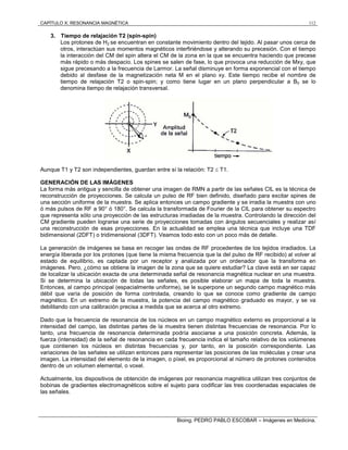 CAPÍTULO X: RESONANCIA MAGNÉTICA 112
Bioing. PEDRO PABLO ESCOBAR – Imágenes en Medicina.
3. Tiempo de relajación T2 (spin-spin)
Los protones de H2 se encuentran en constante movimiento dentro del tejido. Al pasar unos cerca de
otros, interactúan sus momentos magnéticos interfiriéndose y alterando su precesión. Con el tiempo
la interacción del CM del spin altera el CM de la zona en la que se encuentra haciendo que precese
más rápido o más despacio. Los spines se salen de fase, lo que provoca una reducción de Mxy, que
sigue precesando a la frecuencia de Larmor. La señal disminuye en forma exponencial con el tiempo
debido al desfase de la magnetización neta M en el plano xy. Este tiempo recibe el nombre de
tiempo de relajación T2 o spin-spin; y como tiene lugar en un plano perpendicular a B0 se lo
denomina tiempo de relajación transversal.
Aunque T1 y T2 son independientes, guardan entre sí la relación: T2  T1.
GENERACIÓN DE LAS IMÁGENES
La forma más antigua y sencilla de obtener una imagen de RMN a partir de las señales CIL es la técnica de
reconstrucción de proyecciones. Se calcula un pulso de RF bien definido, diseñado para excitar spines de
una sección uniforme de la muestra. Se aplica entonces un campo gradiente y se irradia la muestra con uno
ó más pulsos de RF a 90° ó 180°. Se calcula la transformada de Fourier de la CIL para obtener su espectro
que representa sólo una proyección de las estructuras irradiadas de la muestra. Controlando la dirección del
CM gradiente pueden lograrse una serie de proyecciones tomadas con ángulos secuenciales y realizar así
una reconstrucción de esas proyecciones. En la actualidad se emplea una técnica que incluye una TDF
bidimensional (2DFT) o tridimensional (3DFT). Veamos todo esto con un poco más de detalle.
La generación de imágenes se basa en recoger las ondas de RF procedentes de los tejidos irradiados. La
energía liberada por los protones (que tiene la misma frecuencia que la del pulso de RF recibido) al volver al
estado de equilibrio, es captada por un receptor y analizada por un ordenador que la transforma en
imágenes. Pero, ¿cómo se obtiene la imagen de la zona que se quiere estudiar? La clave está en ser capaz
de localizar la ubicación exacta de una determinada señal de resonancia magnética nuclear en una muestra.
Si se determina la ubicación de todas las señales, es posible elaborar un mapa de toda la muestra.
Entonces, al campo principal (espacialmente uniforme), se le superpone un segundo campo magnético más
débil que varía de posición de forma controlada, creando lo que se conoce como gradiente de campo
magnético. En un extremo de la muestra, la potencia del campo magnético graduado es mayor, y se va
debilitando con una calibración precisa a medida que se acerca al otro extremo.
Dado que la frecuencia de resonancia de los núcleos en un campo magnético externo es proporcional a la
intensidad del campo, las distintas partes de la muestra tienen distintas frecuencias de resonancia. Por lo
tanto, una frecuencia de resonancia determinada podría asociarse a una posición concreta. Además, la
fuerza (intensidad) de la señal de resonancia en cada frecuencia indica el tamaño relativo de los volúmenes
que contienen los núcleos en distintas frecuencias y, por tanto, en la posición correspondiente. Las
variaciones de las señales se utilizan entonces para representar las posiciones de las moléculas y crear una
imagen. La intensidad del elemento de la imagen, o píxel, es proporcional al número de protones contenidos
dentro de un volumen elemental, o voxel.
Actualmente, los dispositivos de obtención de imágenes por resonancia magnética utilizan tres conjuntos de
bobinas de gradientes electromagnéticos sobre el sujeto para codificar las tres coordenadas espaciales de
las señales.
 