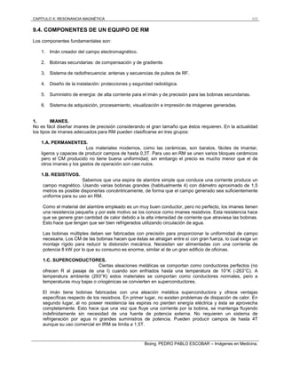 CAPÍTULO X: RESONANCIA MAGNÉTICA 113
Bioing. PEDRO PABLO ESCOBAR – Imágenes en Medicina.
9.4. COMPONENTES DE UN EQUIPO DE RM
Los componentes fundamentales son:
1. Imán creador del campo electromagnético.
2. Bobinas secundarias: de compensación y de gradiente.
3. Sistema de radiofrecuencia: antenas y secuencias de pulsos de RF.
4. Diseño de la instalación: protecciones y seguridad radiológica.
5. Suministro de energía: de alta corriente para el imán y de precisión para las bobinas secundarias.
6. Sistema de adquisición, procesamiento, visualización e impresión de imágenes generadas.
1. IMANES.
No es fácil diseñar imanes de precisión considerando el gran tamaño que éstos requieren. En la actualidad
los tipos de imanes adecuados para RM pueden clasificarse en tres grupos:
1.A. PERMANENTES.
Los materiales modernos, como las cerámicas, son baratos, fáciles de imantar,
ligeros y capaces de producir campos de hasta 0,3T. Para uso en RM se unen varios bloques cerámicos
pero el CM producido no tiene buena uniformidad, sin embargo el precio es mucho menor que el de
otros imanes y los gastos de operación son casi nulos.
1.B. RESISTIVOS.
Sabemos que una espira de alambre simple que conduce una corriente produce un
campo magnético. Usando varias bobinas grandes (habitualmente 4) con diámetro aproximado de 1,5
metros es posible disponerlas concéntricamente, de forma que el campo generado sea suficientemente
uniforme para su uso en RM.
Como el material del alambre empleado es un muy buen conductor, pero no perfecto, los imanes tienen
una resistencia pequeña y por este motivo se los conoce como imanes resistivos. Esta resistencia hace
que se genere gran cantidad de calor debido a la alta intensidad de corriente que atraviesa las bobinas.
Esto hace que tengan que ser bien refrigerados utilizando circulación de agua.
Las bobinas múltiples deben ser fabricadas con precisión para proporcionar la uniformidad de campo
necesaria. Los CM de las bobinas hacen que éstas se atraigan entre sí con gran fuerza, lo cual exige un
montaje rígido para reducir la distorsión mecánica. Necesitan ser alimentadas con una corriente de
potencia 8 kW por lo que su consumo es enorme, similar al de un gran edificio de oficinas.
1.C. SUPERCONDUCTORES.
Ciertas aleaciones metálicas se comportan como conductores perfectos (no
ofrecen R al pasaje de una I) cuando son enfriados hasta una temperatura de 10°K (-263°C). A
temperatura ambiente (293°K) estos materiales se comportan como conductores normales, pero a
temperaturas muy bajas o criogénicas se convierten en superconductores.
El imán tiene bobinas fabricadas con una aleación metálica superconductora y ofrece ventajas
específicas respecto de los resistivos. En primer lugar, no existen problemas de disipación de calor. En
segundo lugar, al no poseer resistencia las espiras no pierden energía eléctrica y ésta se aprovecha
completamente. Esto hace que una vez que fluye una corriente por la bobina, se mantenga fluyendo
indefinidamente sin necesidad de una fuente de potencia externa. No requieren un sistema de
refrigeración por agua ni grandes suministros de potencia. Pueden producir campos de hasta 4T
aunque su uso comercial en IRM se limita a 1,5T.
 
