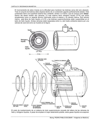 CAPÍTULO X: RESONANCIA MAGNÉTICA 114
Bioing. PEDRO PABLO ESCOBAR – Imágenes en Medicina.
El inconveniente de estos imanes es la dificultad para mantener las bobinas cerca del cero absoluto.
Todo el conjunto de bobinas debe alojarse dentro de un contenedor gigante perfectamente aislado. Este
contenedor tiene una superficie externa lisa y brillante, similar a un termo, que se conoce como dewar.
Dentro del dewar existen dos cámaras. La más externa tiene nitrógeno líquido (77°K) que actúa
simplemente como un aislante térmico intermedio entre el exterior y la cámara interna. Esa cámara
interna está llena de helio líquido a 4,2°K y las bobinas superconductoras están suspendidas en el
baño de helio líquido. Ambas cámaras están separadas entre sí y del medio ambiente externo por una
cámara de vacío tal como se muestra en la figura.
El costo de mantenimiento de un sistema de imán superconductor procede del relleno de las cámaras de
helio y nitrógeno líquidos. A pesar de emplear el mejor aislamiento posible, estos gases líquidos se evaporan
 