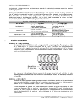 CAPÍTULO X: RESONANCIA MAGNÉTICA 115
Bioing. PEDRO PABLO ESCOBAR – Imágenes en Medicina.
gradualmente y deben reponerse periódicamente. Además, la manipulación de estas sustancias requiere
cuidado y experiencia.
La mayoría de los fabricantes ofrecen ahora dispositivos que sólo requieren de helio líquido y, conforme el
gas se evapora, un sistema lo recoge y lo comprime nuevamente hasta el estado líquido para reutilizarlo.
Este dispositivo se conoce como criogenerador. Sin embargo, el reciente descubrimiento de
superconductividad a temperaturas mayores a 100°K podría hacer innecesaria la cámara de helio,
reduciendo mucho los costos de fabricación y los operativos también.
CUADRO COMPARATIVO ENTRE TIPOS DE IMANES PARA IRM
TIPO DE IMÁN VENTAJAS DESVENTAJAS
PERMANENTE
Costo de capital bajo
Costo de operación bajo
Campo marginal despreciable
Potencia de campo limitada
Potencia de campo fija
Muy pesado
RESISTIVO
Costo de capital bajo
Fácil mantenimiento de la bobina
Consumo de potencia alto
Requiere refrigeración por agua
Campo marginal significativo
SUPERCONDUCTOR
Potencia de campo alta
Homogeneidad de campo alta
Bajo consumo de potencia
Costo de capital alto
Costo alto del criógeno
Campo marginal intenso
2. BOBINAS SECUNDARIAS
BOBINAS DE COMPENSACIÓN
Un requisito fundamental del imán es la homogeneidad de campo magnético. Por ejemplo, un imán
de 1T debe producir un campo que no varíe más de  50T o 50 ppm. Si la homogeneidad es
inferior a ese valor, degradará la calidad de la imagen. En la abertura principal del imán se ubica un
tambor con hasta 30 arrollamientos individuales llamados bobinas compensadoras, cada una con su
propio suministro de potencia.
Una vez que el imán principal alcanza su potencia de campo, la corriente y la polaridad de cada
bobina compensadora se ajustan para producir la homogeneidad máxima de ese campo magnético
principal B0.
BOBINAS DE GRADIENTE
Producen el campo gradiente necesario para mapear la procedencia espacial de la señal de IRM
proveniente de los tejidos irradiados. Con el fin de obtener diversas proyecciones debe ser posible
orientar el CM a lo largo de los ejes x, y y z, o bien a lo largo de un eje oblicuo.
Existen tres parejas de bobinas para lograr este fin y por lo general se utilizan para obtener un corte
transversal. Cuando el CM de gradiente z está activado, el pulso de RF puede sintonizarse con
precisión, de forma que sólo los núcleos de Hidrógeno de un corte determinado del paciente reciban
energía. La fuerza del CM de gradiente y la forma del pulso de RF determinan el espesor del corte
seleccionado.
 