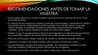 RECOMENDACIONES ANTES DE TOMAR LA
MUESTRA
• Se le puede solicitar no comer ni beber nada durante un período de 4 a 6 horas
antes del examen.
• Si usted le teme a espacios cerrados (sufre de claustrofobia), coméntele al médico.
Le pueden dar un medicamento para ayudarlo a que le dé sueño y que esté
menos ansioso, o el médico puede recomendar una resonancia magnética
“abierta”, en la cual la máquina no está tan cerca del cuerpo.
• Debido a que el equipo para la resonancia magnética contiene imanes potentes,
no se permiten objetos de metal dentro de la sala donde está el escáner.
• Artículos como joyas, relojes, tarjetas de crédito y audífonos pueden dañarse.
• Lapiceros, navajas y anteojos pueden salir volando a través del cuarto.
• Los prendedores, los ganchos para el cabello, las cremalleras metálicas u otros
artículos metálicos similares pueden distorsionar las imágenes.
• Las prótesis dentales removibles se deben retirar justo antes del examen
 