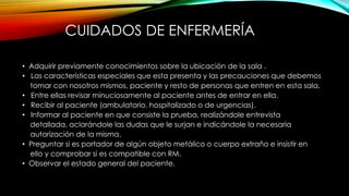 CUIDADOS DE ENFERMERÍA
• Adquirir previamente conocimientos sobre la ubicación de la sala .
• Las características especiales que esta presenta y las precauciones que debemos
tomar con nosotros mismos, paciente y resto de personas que entren en esta sala.
• Entre ellas revisar minuciosamente al paciente antes de entrar en ella.
• Recibir al paciente (ambulatorio, hospitalizado o de urgencias).
• Informar al paciente en que consiste la prueba, realizándole entrevista
detallada, aclarándole las dudas que le surjan e indicándole la necesaria
autorización de la misma.
• Preguntar si es portador de algún objeto metálico o cuerpo extraño e insistir en
ello y comprobar si es compatible con RM.
• Observar el estado general del paciente.
 