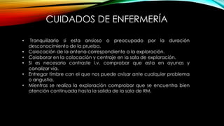 • Tranquilizarlo si esta ansioso o preocupado por la duración
desconocimiento de la prueba.
• Colocación de la antena correspondiente a la exploración.
• Colaborar en la colocación y centraje en la sala de exploración.
• Si es necesario contraste i.v. comprobar que esta en ayunas y
canalizar vía.
• Entregar timbre con el que nos puede avisar ante cualquier problema
o angustia.
• Mientras se realiza la exploración comprobar que se encuentra bien
atención continuada hasta la salida de la sala de RM.
CUIDADOS DE ENFERMERÍA
 