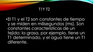 T1Y T2
•El T1 y el T2 son constantes de tiempo
y se miden en milisegundos (ms). Son
constantes características de un
tejido: la grasa, por ejemplo, tiene un
T1 determinado, y el agua tiene un T1
diferente.
 