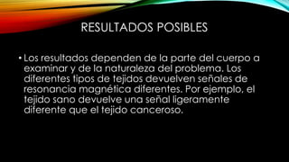 RESULTADOS POSIBLES
• Los resultados dependen de la parte del cuerpo a
examinar y de la naturaleza del problema. Los
diferentes tipos de tejidos devuelven señales de
resonancia magnética diferentes. Por ejemplo, el
tejido sano devuelve una señal ligeramente
diferente que el tejido canceroso.
 