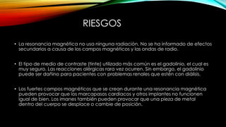 RIESGOS
• La resonancia magnética no usa ninguna radiación. No se ha informado de efectos
secundarios a causa de los campos magnéticos y las ondas de radio.
• El tipo de medio de contraste (tinte) utilizado más común es el gadolinio, el cual es
muy seguro. Las reacciones alérgicas rara vez ocurren. Sin embargo, el gadolinio
puede ser dañino para pacientes con problemas renales que estén con diálisis.
• Los fuertes campos magnéticos que se crean durante una resonancia magnética
pueden provocar que los marcapasos cardíacos y otros implantes no funcionen
igual de bien. Los imanes también pueden provocar que una pieza de metal
dentro del cuerpo se desplace o cambie de posición.
 