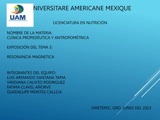 UNIVERSITARE AMERICANE MEXIQUE
LICENCIATURA EN NUTRICIÓN
EXPOSICIÓN DEL TEMA 3:
RESONANCIA MAGNETICA
INTEGRANTES DEL EQUIPO:
LUIS ARMANDO SANTANA TAPIA
VIRIDIANA CALIXTO RODRIGUEZ
FATIMA CLAVEL AÑORVE
GUADALUPE MONTES CALLEJA
NOMBRE DE LA MATERIA:
CLÍNICA PROPEDÉUTICA Y ANTROPOMÉTRICA
OMETEPEC, GRO. JUNIO DEL 2023
 