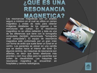 Las resonancias magnéticas son un análisis
seguro e indoloro en el cual se utiliza un campo
magnético y ondas de radio para obtener
imágenes detalladas de los órganos y las
estructuras del cuerpo. En la resonancia
magnética no se utiliza radiación y ésta es una
de las diferencias que tiene con la tomografía
computada (también denominada "tomografía
axial computada"). El equipo de resonancia
magnética está conformado por un gran imán
con forma de anillo que suele tener un túnel en el
centro. Los pacientes se ubican en una camilla
que se desliza hacia el interior del túnel. En
algunos centros, las máquinas de resonancia son
abiertas, es decir que tienen aberturas más
grandes y son muy útiles para los pacientes que
sufren de claustrofobia. Las máquinas de
resonancia magnética se encuentran en
hospitales y centros radiológicos.
 