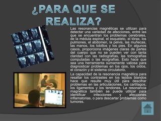 Las resonancias magnéticas se utilizan para
detectar una variedad de afecciones, entre las
que se encuentran los problemas cerebrales,
de la médula espinal, el esqueleto, el tórax, los
pulmones, el abdomen, la pelvis, las muñecas,
las manos, los tobillos y los pies. En algunos
casos, proporciona imágenes claras de partes
del cuerpo que no se pueden ver con tanta
claridad con las radiografías, las tomografías
computadas o las ecografías. Esto hace que
sea una herramienta sumamente valiosa para
diagnosticar problemas en los ojos, los oídos,
el corazón y el sistema circulatorio.
La capacidad de la resonancia magnética para
resaltar los contrastes en los tejidos blandos
hace que resulte muy útil para descifrar
problemas en las articulaciones, los cartílagos,
los ligamentos y los tendones. La resonancia
magnética también se puede utilizar para
identificar    infecciones      y     afecciones
inflamatorias, o para descartar problemas como
tumores.
 