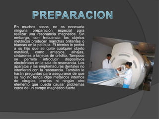 En muchos casos, no es necesaria
ninguna preparación especial para
realizar una resonancia magnética. Sin
embargo, con frecuencia los objetos
metálicos producen manchas brillantes o
blancas en la película. El técnico le pedirá
a su hijo que se quite cualquier objeto
metálico,    como      anteojos,    alhajas,
cinturones o tarjetas de crédito. Tampoco
se     permite    introducir    dispositivos
electrónicos en la sala de resonancia. Los
aparatos y las emplomaduras dentales no
interfieren con la resonancia. También le
harán preguntas para asegurarse de que
su hijo no tenga clips metálicos internos
de cirugías previas ni ningún otro
elemento que pueda causar problemas
cerca de un campo magnético fuerte.
 