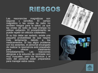 Las resonancias magnéticas son
seguras y sencillas. El campo
magnético o las ondas de radio no
revisten riesgos para la salud, ya que
las ondas de radio de baja energía no
utilizan radiación. El procedimiento se
puede repetir sin efectos colaterales.
Si su hijo debe ser sedado, existe una
pequeña probabilidad de que respire
más      lentamente     debido    a    los
medicamentos. Si hay algún problema
con los sedantes, el personal encargado
de realizar la resonancia está preparado
para           ofrecer        tratamiento
inmediatamente.        Las     reacciones
alérgicas a la solución de contraste son
muy inusuales, pero los técnicos y el
resto del personal están preparados
para manejar estos casos.
 