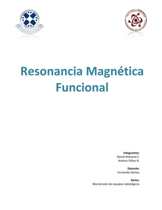  
	
  
	
  
	
  
	
  
	
  
	
  
	
  
	
  
	
  
	
  



Resonancia	
  Magnética	
  
     Funcional	
  
	
  
	
  
             	
  
	
  
	
  
	
  
	
  
	
  
	
  
	
  
	
  
	
  
	
  
	
  
                                                 Integrantes:	
  	
  
                                          Daniel	
  Retamal	
  Z.	
  
                                            Andrea	
  Yáñez	
  N.	
  
                                                                 	
  
                                                      Docente:	
  
                                           Fernando	
  Gómez	
  
                                                                 	
  
                                                        	
  Ramo:	
  
                    Mantención	
  de	
  equipos	
  radiológicos	
  
 