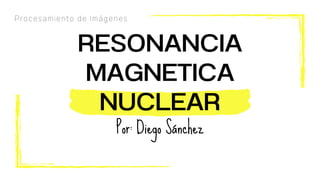 RESONANCIA
MAGNETICA
NUCLEAR
Por: Diego Sánchez
Procesamiento de Imágenes
 