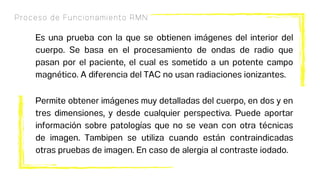 Proceso de Funcionamiento RMN
Es una prueba con la que se obtienen imágenes del interior del
cuerpo. Se basa en el procesamiento de ondas de radio que
pasan por el paciente, el cual es sometido a un potente campo
magnético. A diferencia del TAC no usan radiaciones ionizantes.
Permite obtener imágenes muy detalladas del cuerpo, en dos y en
tres dimensiones, y desde cualquier perspectiva. Puede aportar
información sobre patologías que no se vean con otra técnicas
de imagen. Tambipen se utiliza cuando están contraindicadas
otras pruebas de imagen. En caso de alergia al contraste iodado.
 