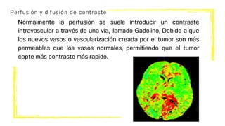 Perfusión y difusión de contraste
Normalmente la perfusión se suele introducir un contraste
intravascular a través de una vía, llamado Gadolino, Debido a que
los nuevos vasos o vascularización creada por el tumor son más
permeables que los vasos normales, permitiendo que el tumor
capte más contraste más rapido.
 