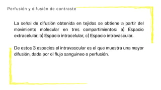Perfusión y difusión de contraste
La señal de difusión obtenida en tejidos se obtiene a partir del
movimiento molecular en tres compartimientos: a) Espacio
extracelular, b) Espacio intracelular, c) Espacio intravascular.
De estos 3 espacios el intravascular es el que muestra una mayor
difusión, dada por el flujo sanguineo o perfusión.
 