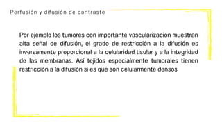 Perfusión y difusión de contraste
Por ejemplo los tumores con importante vascularización muestran
alta señal de difusión, el grado de restricción a la difusión es
inversamente proporcional a la celularidad tisular y a la integridad
de las membranas. Así tejidos especialmente tumorales tienen
restricción a la difusión si es que son celularmente densos
 