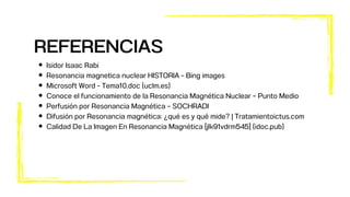 Isidor Isaac Rabi
Resonancia magnetica nuclear HISTORIA - Bing images
Microsoft Word - Tema10.doc (uclm.es)
Conoce el funcionamiento de la Resonancia Magnética Nuclear – Punto Medio
Perfusión por Resonancia Magnética – SOCHRADI
Difusión por Resonancia magnética: ¿qué es y qué mide? | Tratamientoictus.com
Calidad De La Imagen En Resonancia Magnética [jlk91vdrm545] (idoc.pub)
REFERENCIAS
 