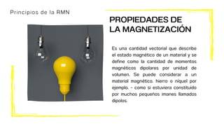Principios de la RMN
Es una cantidad vectorial que describe
el estado magnético de un material y se
define como la cantidad de momentos
magnéticos dipolares por unidad de
volumen. Se puede considerar a un
material magnético. hierro o níquel por
ejemplo. - como si estuviera constituido
por muchos pequeños imanes llamados
dipolos.
PROPIEDADES DE
LA MAGNETIZACIÓN
 