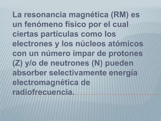 La resonancia magnética (RM) es un fenómeno físico por el cual ciertas partículas como los electrones y los núcleos atómicos con un número impar de protones (Z) y/o de neutrones (N) pueden absorber selectivamente energía electromagnética de radiofrecuencia.