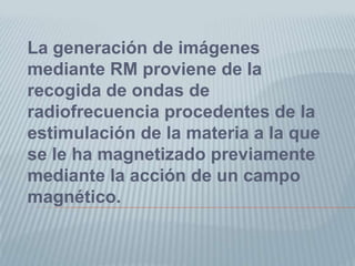 La generación de imágenes mediante RM proviene de la recogida de ondas de radiofrecuencia procedentes de la estimulación de la materia a la que se le ha magnetizado previamente mediante la acción de un campo magnético. 