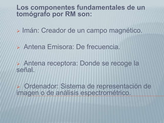 Los componentes fundamentales de un tomógrafo por RM son: Imán: Creador de un campo magnético.