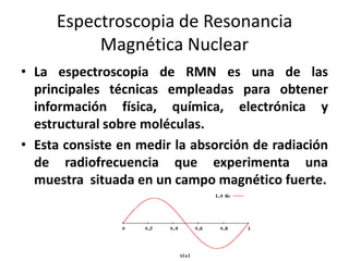 Espectroscopia de Resonancia
Magnética Nuclear
• La espectroscopia de RMN es una de las
principales técnicas empleadas para obtener
información física, química, electrónica y
estructural sobre moléculas.
• Esta consiste en medir la absorción de radiación
de radiofrecuencia que experimenta una
muestra situada en un campo magnético fuerte.

 